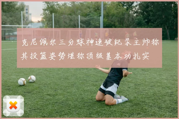 克尼佩尔三分球神速破纪录主帅称其投篮姿势堪称顶级基本功扎实